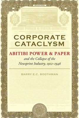 Corporate Cataclysm: Abitibi Power & Paper and the Collapse of the Newsprint Industry, 1912-1946 by Boothman, Barry E. C.