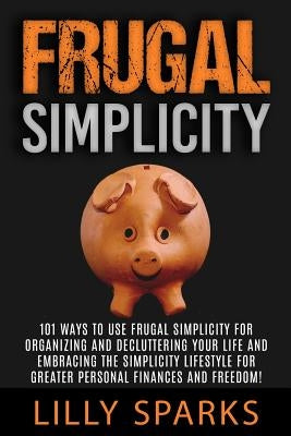 Frugal Simplicity - Lilly Sparks: 101 Ways To Use Frugal Simplicity For Organizing And Decluttering Your Life And Embracing The Simplicity Lifestyle F by Sparks, Lilly