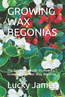 Growing Wax Begonias: The Gardeners Guide On How To Grow And Care For Wax Begonias by James, Lucky