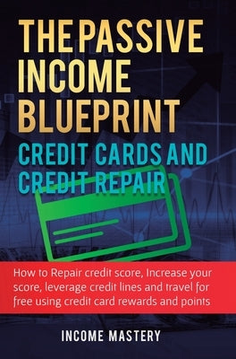 The Passive Income Blueprint Credit Cards and Credit Repair: How to Repair Your Credit Score, Increase Your Credit Score, Leverage Credit Lines and Tr by Income Mastery