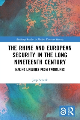 The Rhine and European Security in the Long Nineteenth Century: Making Lifelines from Frontlines by Schenk, Joep