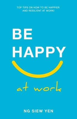 Be Happy at Work: Top Tips on How to be Happier and Resilient at Work! by Yen, Ng Siew