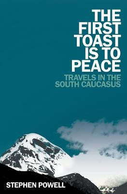 The First Toast is to Peace: Travels in the South Caucasus by Powell, Stephen