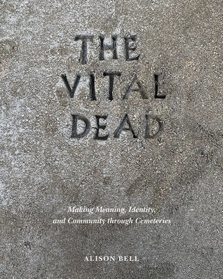 The Vital Dead: Making Meaning, Identity, and Community Through Cemeteries by Bell, Alison