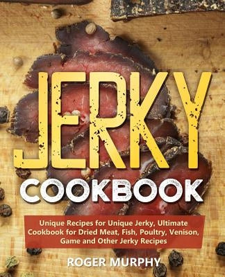 Jerky Cookbook: Unique Recipes for Unique Jerky, Ultimate Cookbook for Dried Meat, Fish, Poultry, Venison, Game and Other Jerky Recipe by Murphy, Roger