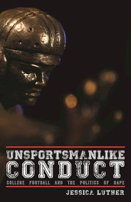 Unsportsmanlike Conduct: College Football and the Politics of Rape by Luther, Jessica