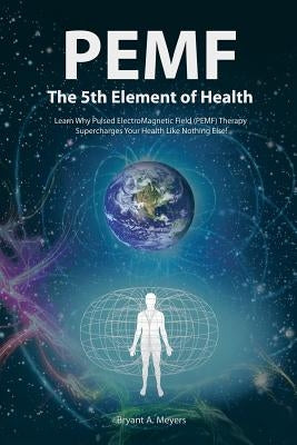 PEMF - The Fifth Element of Health: Learn Why Pulsed Electromagnetic Field (PEMF) Therapy Supercharges Your Health Like Nothing Else! by Meyers, Bryant A.