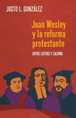 Juan Wesley y la Reforma Protestante: Entre Lutero y Calvino by Gonz&#225;lez, Justo L.