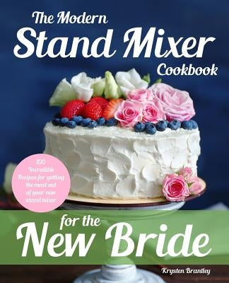 The Modern Stand Mixer Cookbook for the New Bride: 100 Incredible Recipes for Getting the Most Out of Your New Stand Mixer by Brantley, Krysten