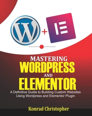 Mastering WordPress And Elementor: A Definitive Guide to Building Custom Websites Using WordPress and Elementor Plugin by Christopher, Konrad