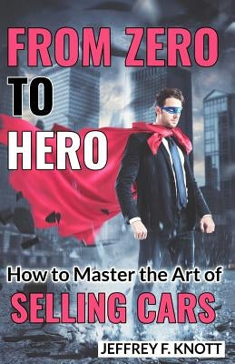 From Zero to Hero: How to Master the Art of SELLING CARS by Knott, Jeffrey F.