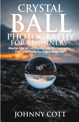 Crystal Ball Photography for Beginners: Master the Art of Crystal Ball Photography, Tips and Tricks For Every Beginner by Cott, Johnny