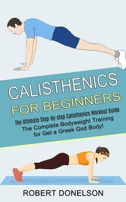 Calisthenics for Beginners: The Complete Bodyweight Training for Get a Greek God Body! (The Ultimate Step-by-step Calisthenics Workout Guide) by Donelson, Robert