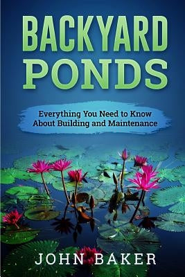 Backyard Ponds - Everything You Need to Know About Building and Maintenance by Baker, John