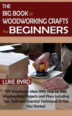 The Big Book of Woodworking Crafts for Beginners: DIY Woodwork Ideas With Step by Step Woodworking Projects and Plans Including Tips, Tools and Essent by Byrd, Luke