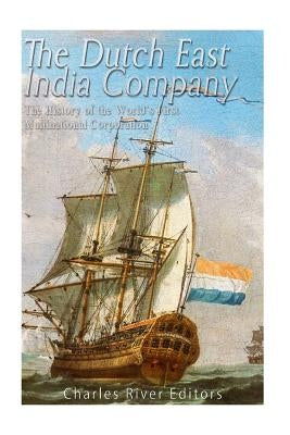 The Dutch East India Company: The History of the World's First Multinational Corporation by Charles River Editors