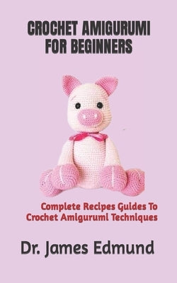 Crochet Amigurumi for Beginners: Complete Recipes Guides To Crochet Amigurumi Techniques by Edmund, James