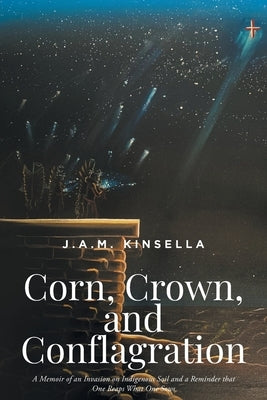 Corn, Crown, and Conflagration: A Memoir of an Invasion on Indigenous Soil and a Reminder that One Reaps What One Sows by Kinsella, J. a. M.