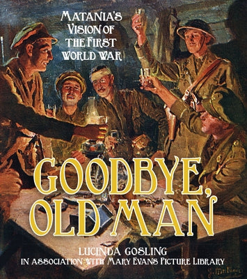 Goodbye, Old Man: Matania's Vision of the First World War by Gosling, Lucinda