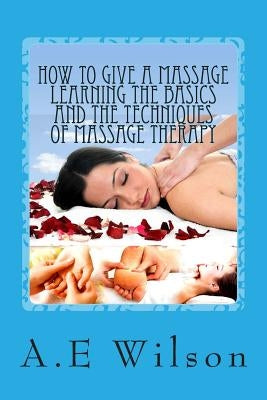 How to Give a Massage Learning The Basics and The Techniques of Massage Therapy by Wilson, A. E.