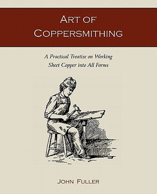 Art of Coppersmithing: A Practical Treatise on Working Sheet Copper into All Forms by Fuller, John