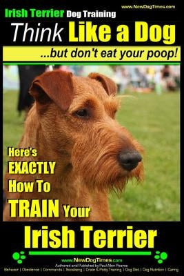 IRISH TERRIER DOG TRAINING Think Like a Dog but Don't Eat Your Poop!: Here's EXACTLY How to TRAIN Your Irish Terrier by Pearce, Paul Allen