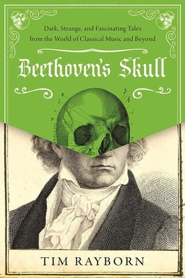 Beethoven's Skull: Dark, Strange, and Fascinating Tales from the World of Classical Music and Beyond by Rayborn, Tim