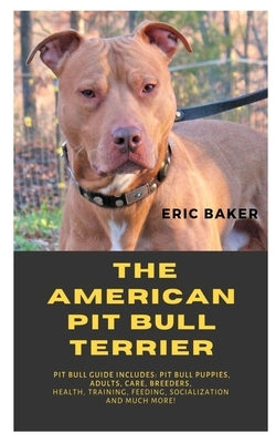 The American Pit Bull Terrier: Pit Bull Guide Includes: Pit Bull Puppies, Adults, Care, Breeders, Health, Training, Feeding, Socialization And Much M by Baker, Eric