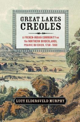 Great Lakes Creoles: A French-Indian Community on the Northern Borderlands, Prairie Du Chien, 1750-1860 by Murphy, Lucy Eldersveld