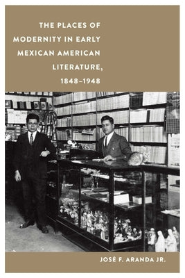 The Places of Modernity in Early Mexican American Literature, 1848-1948 by Aranda, Jos&#233; F.