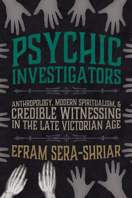 Psychic Investigators: Anthropology, Modern Spiritualism, and Credible Witnessing in the Late Victorian Age by Sera-Shriar, Efram