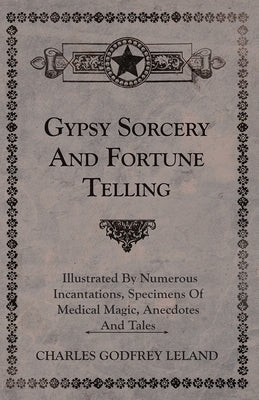 Gypsy Sorcery and Fortune Telling - Illustrated by Numerous Incantations, Specimens of Medical Magic, Anecdotes and Tales by Leland, Charles Godfrey