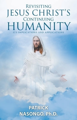 Revisiting Jesus Christ's Continuing Humanity: Its Implications and Applications by Nasongo, Patrick