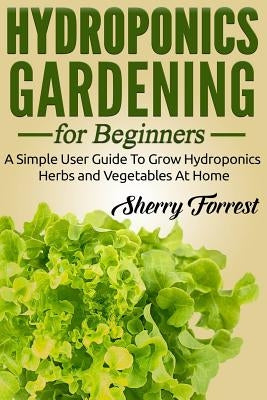 Hydroponics: Hydroponics Gardening For Beginners - A Simple User Guide To Grow Hydroponics Herbs And Vegetables At Home by Forrest, Sherry