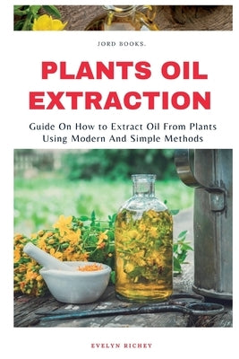 Plant Oil Extraction: How to Extract Oil From Plants Using Modern And Easy Methods by Richey, Evelyn