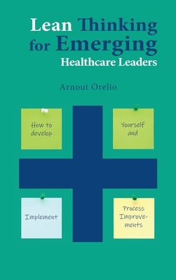 Lean Thinking for Emerging Healthcare Leaders: How to Develop Yourself and Implement Process Improvements by Orelio, Arnout