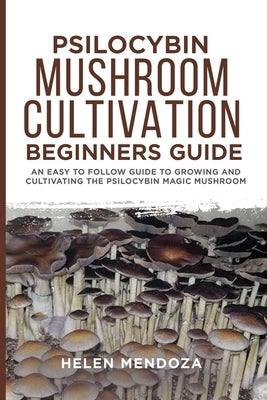 Psilocybin Mushroom Cultivation Beginners Guide: An Easy to follow Guide to Growing and Cultivating the Psilocybin Magic Mushroom by Mendoza, Helen