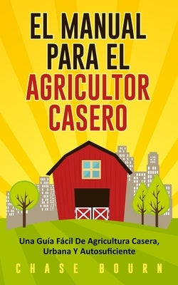 El Manual Para El Agricultor Casero: Una Guía Fácil De Agricultura Casera, Urbana Y Autosuficiente by Bourn, Chase