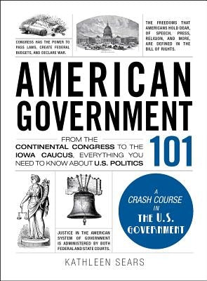 American Government 101: From the Continental Congress to the Iowa Caucus, Everything You Need to Know about US Politics by Sears, Kathleen