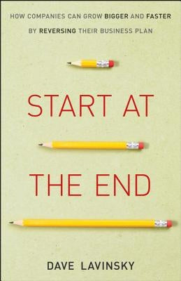 Start at the End: How Companies Can Grow Bigger and Faster by Reversing Their Business Plan by Lavinsky, David