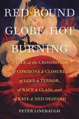 Red Round Globe Hot Burning: A Tale at the Crossroads of Commons and Closure, of Love and Terror, of Race and Class, and of Kate and Ned Despard by Linebaugh, Peter