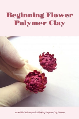 Beginning Flower Polymer Clay: Incredible Techniques for Making Polymer Clay Flowers by Cade, Teresa