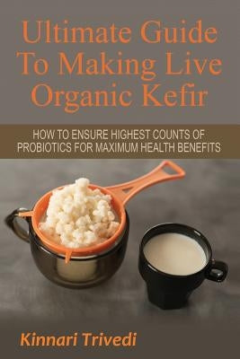 Ultimate Guide To Making Live Organic Kefir: How To Ensure The Highest Counts Of Probiotics For Maximum Health Benefits by Trivedi, Kinnari