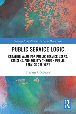 Public Service Logic: Creating Value for Public Service Users, Citizens, and Society Through Public Service Delivery by Osborne, Stephen P.
