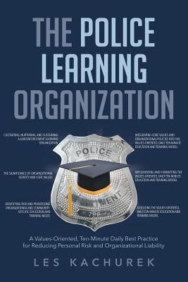 The Police Learning Organization: A Values-Oriented, Ten-Minute Daily Best Practice for Reducing Personal Risk and Organizational Liability by Kachurek, Les
