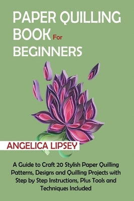 Paper Quilling Book for Beginners: A Guide to Craft 20 Stylish Paper Quilling Patterns, Designs and Quilling Projects with Step by Step Instructions, by Lipsey, Angelica