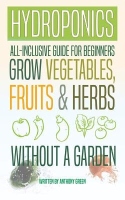 Hydroponics: All-Inclusive Guide for Beginners to Grow Fruits, Vegetables & Herbs Without a Garden by Green, Anthony