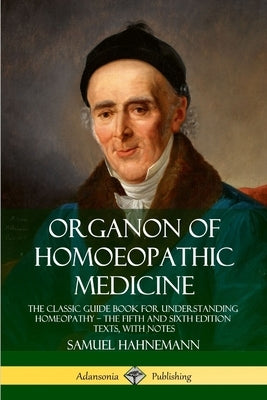 Organon of Homoeopathic Medicine: The Classic Guide Book for Understanding Homeopathy - the Fifth and Sixth Edition Texts, with Notes by Hahnemann, Samuel