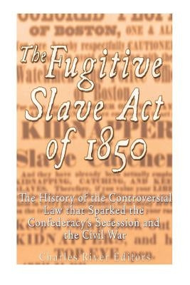 The Fugitive Slave Act of 1850: The History of the Controversial Law that Sparked the Confederacy's Secession and the Civil War by Charles River Editors