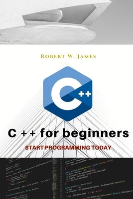 C plus plus for Beginners: First steps of C ++ Programming Language by W. James, Robert